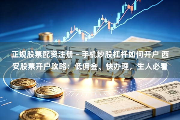 正规股票配资注册 - 手机炒股杠杆如何开户 西安股票开户攻略：低佣金、快办理，生人必看