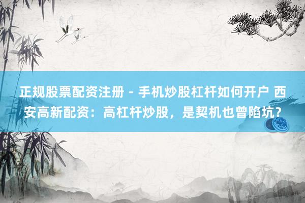 正规股票配资注册 - 手机炒股杠杆如何开户 西安高新配资：高杠杆炒股，是契机也曾陷坑？