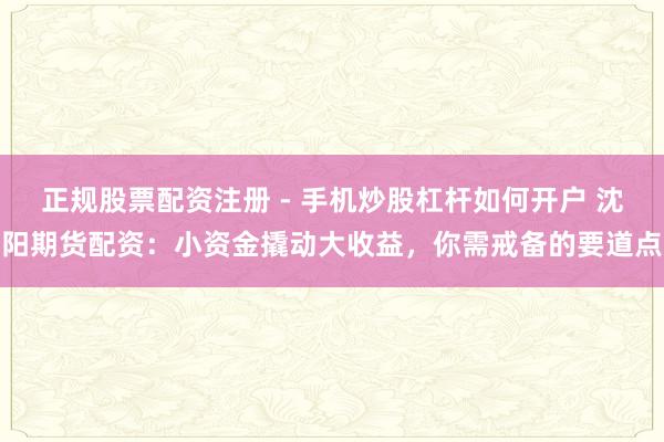 正规股票配资注册 - 手机炒股杠杆如何开户 沈阳期货配资：小资金撬动大收益，你需戒备的要道点
