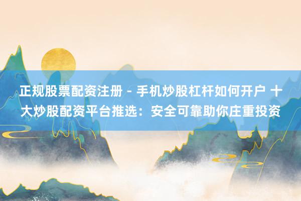 正规股票配资注册 - 手机炒股杠杆如何开户 十大炒股配资平台推选：安全可靠助你庄重投资