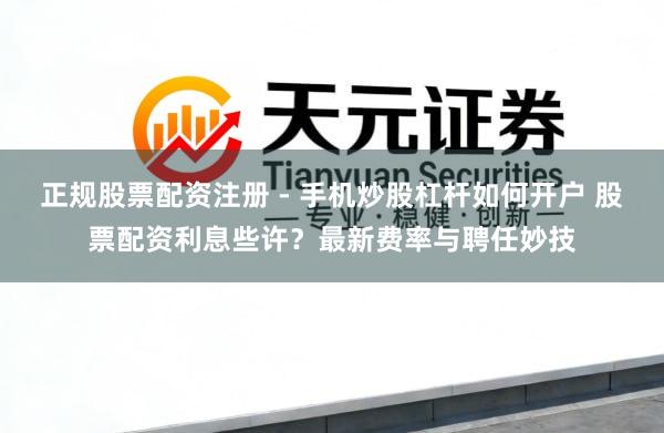 正规股票配资注册 - 手机炒股杠杆如何开户 股票配资利息些许？最新费率与聘任妙技