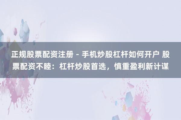 正规股票配资注册 - 手机炒股杠杆如何开户 股票配资不睦：杠杆炒股首选，慎重盈利新计谋