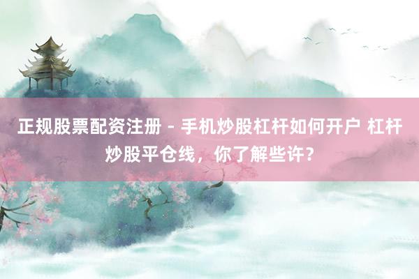 正规股票配资注册 - 手机炒股杠杆如何开户 杠杆炒股平仓线，你了解些许？