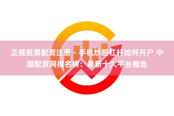 正规股票配资注册 - 手机炒股杠杆如何开户 中国配资网排名榜:最新十大平台推选