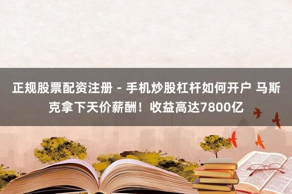 正规股票配资注册 - 手机炒股杠杆如何开户 马斯克拿下天价薪酬！收益高达7800亿