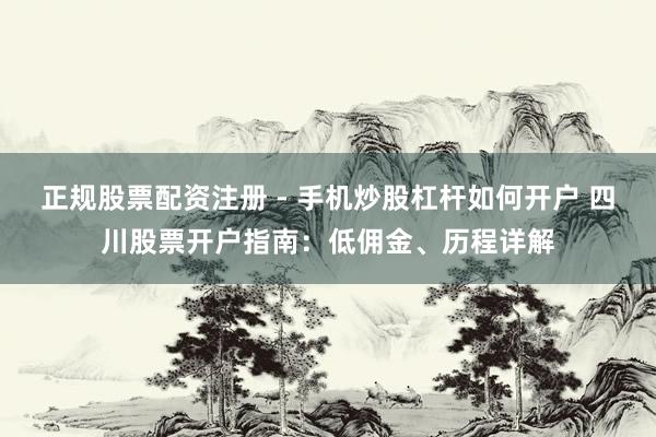 正规股票配资注册 - 手机炒股杠杆如何开户 四川股票开户指南：低佣金、历程详解