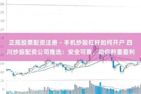 正规股票配资注册 - 手机炒股杠杆如何开户 四川炒股配资公司推选：安全可靠，助你矜重盈利