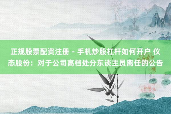 正规股票配资注册 - 手机炒股杠杆如何开户 仪态股份：对于公司高档处分东谈主员离任的公告