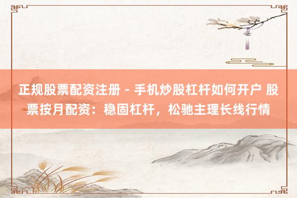 正规股票配资注册 - 手机炒股杠杆如何开户 股票按月配资：稳固杠杆，松驰主理长线行情