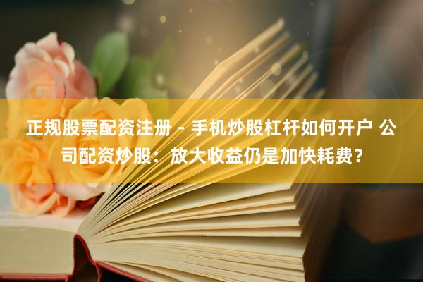 正规股票配资注册 - 手机炒股杠杆如何开户 公司配资炒股：放大收益仍是加快耗费？