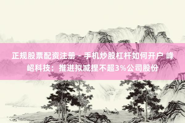 正规股票配资注册 - 手机炒股杠杆如何开户 峰岹科技：推进拟减捏不超3%公司股份