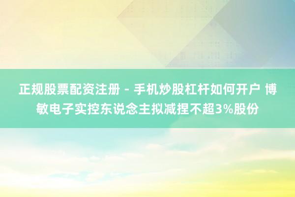 正规股票配资注册 - 手机炒股杠杆如何开户 博敏电子实控东说念主拟减捏不超3%股份