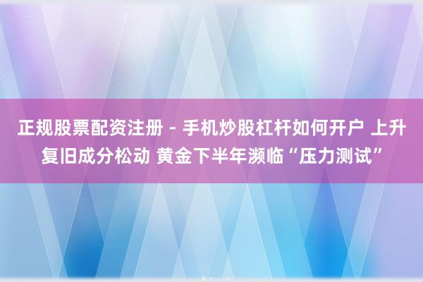 正规股票配资注册 - 手机炒股杠杆如何开户 上升复旧成分松动 黄金下半年濒临“压力测试”