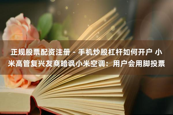正规股票配资注册 - 手机炒股杠杆如何开户 小米高管复兴友商暗讽小米空调：用户会用脚投票