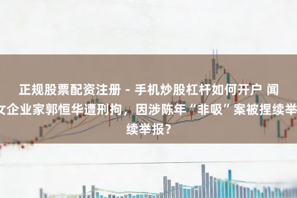 正规股票配资注册 - 手机炒股杠杆如何开户 闻明女企业家郭恒华遭刑拘，因涉陈年“非吸”案被捏续举报？