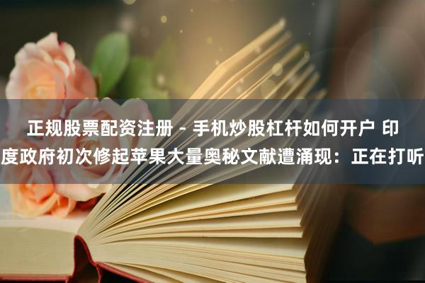 正规股票配资注册 - 手机炒股杠杆如何开户 印度政府初次修起苹果大量奥秘文献遭涌现：正在打听