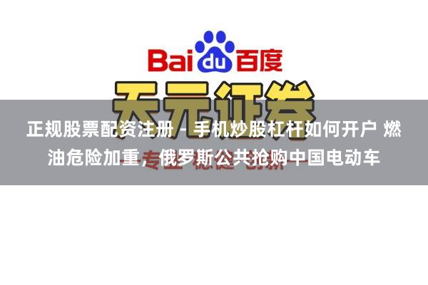 正规股票配资注册 - 手机炒股杠杆如何开户 燃油危险加重，俄罗斯公共抢购中国电动车